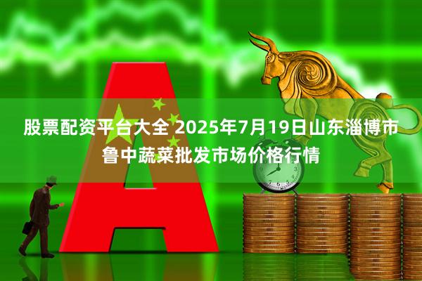 股票配资平台大全 2025年7月19日山东淄博市鲁中蔬菜批发市场价格行情