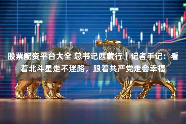 股票配资平台大全 总书记西藏行｜记者手记：看着北斗星走不迷路，跟着共产党走会幸福