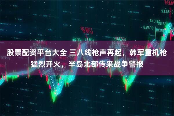 股票配资平台大全 三八线枪声再起，韩军重机枪猛烈开火，半岛北部传来战争警报