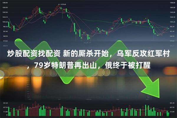 炒股配资找配资 新的厮杀开始，乌军反攻红军村，79岁特朗普再出山，俄终于被打醒
