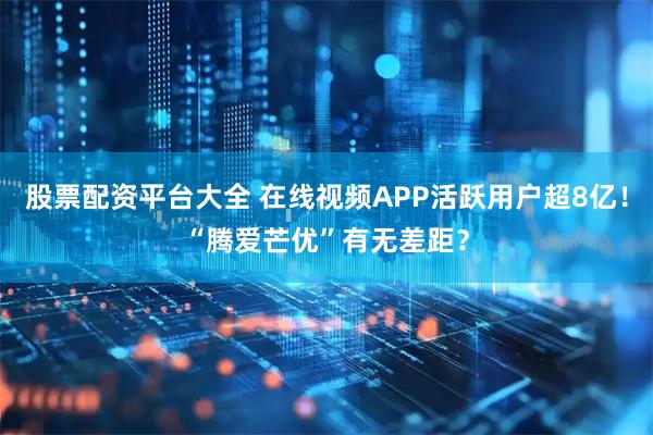 股票配资平台大全 在线视频APP活跃用户超8亿！“腾爱芒优”有无差距？