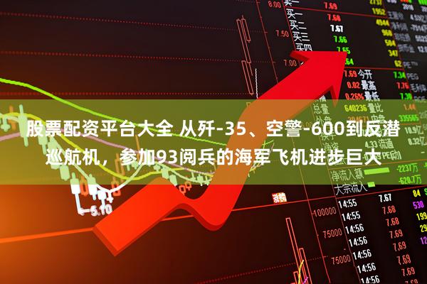股票配资平台大全 从歼-35、空警-600到反潜巡航机，参加93阅兵的海军飞机进步巨大