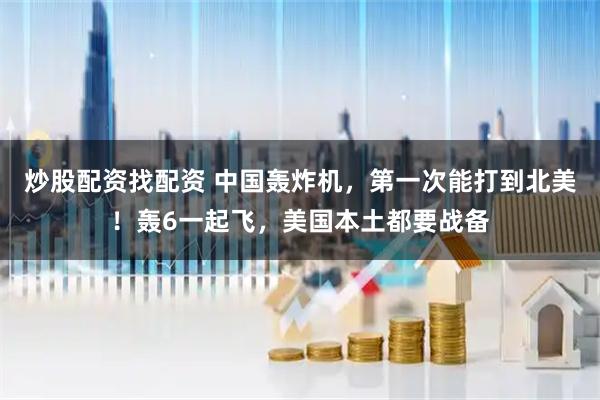 炒股配资找配资 中国轰炸机，第一次能打到北美！轰6一起飞，美国本土都要战备