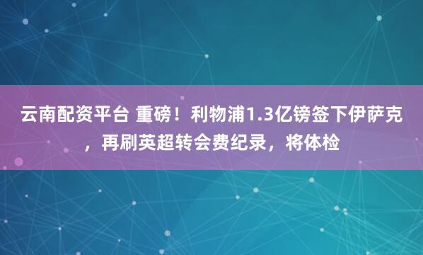 云南配资平台 重磅！利物浦1.3亿镑签下伊萨克，再刷英超转会费纪录，将体检