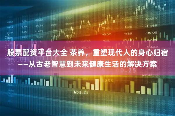股票配资平台大全 茶养，重塑现代人的身心归宿——从古老智慧到未来健康生活的解决方案