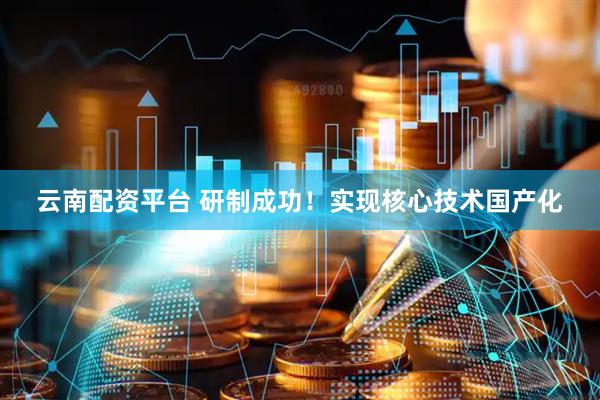 云南配资平台 研制成功！实现核心技术国产化