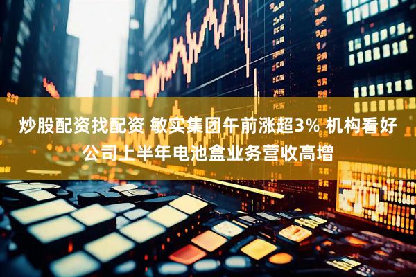 炒股配资找配资 敏实集团午前涨超3% 机构看好公司上半年电池盒业务营收高增