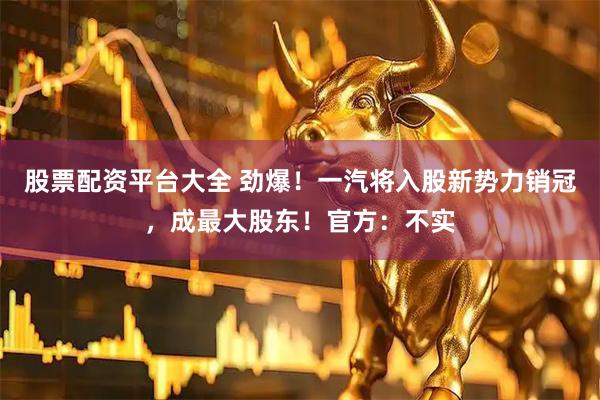 股票配资平台大全 劲爆！一汽将入股新势力销冠，成最大股东！官方：不实