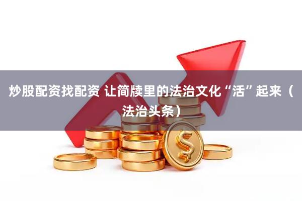 炒股配资找配资 让简牍里的法治文化“活”起来（法治头条）