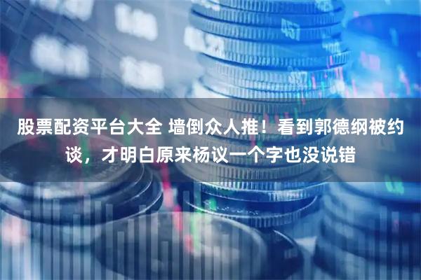 股票配资平台大全 墙倒众人推！看到郭德纲被约谈，才明白原来杨议一个字也没说错