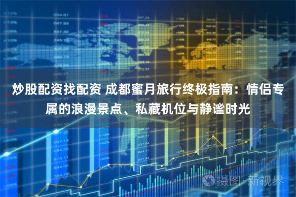 炒股配资找配资 成都蜜月旅行终极指南：情侣专属的浪漫景点、私藏机位与静谧时光