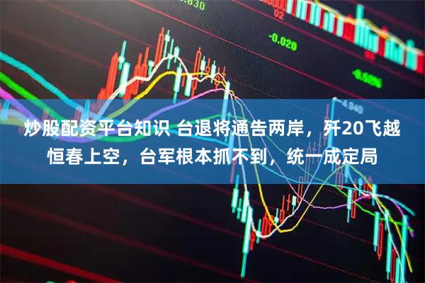 炒股配资平台知识 台退将通告两岸，歼20飞越恒春上空，台军根本抓不到，统一成定局
