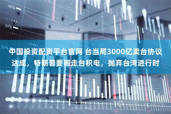 中国投资配资平台官网 台当局3000亿卖台协议达成，特朗普要搬走台积电，抛弃台湾进行时