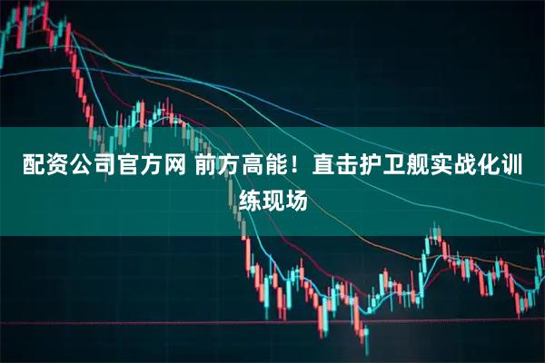 配资公司官方网 前方高能！直击护卫舰实战化训练现场