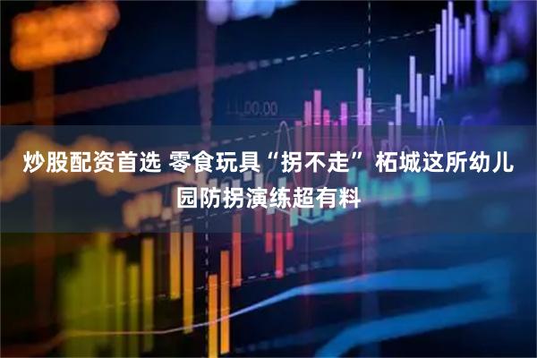 炒股配资首选 零食玩具“拐不走” 柘城这所幼儿园防拐演练超有料