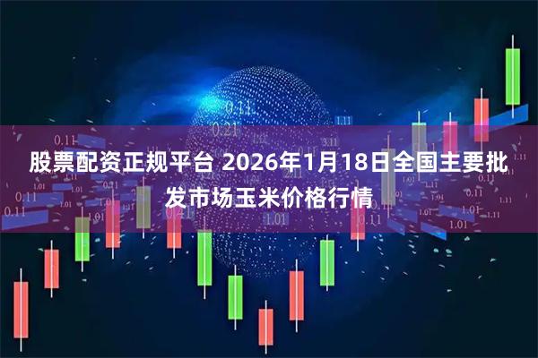 股票配资正规平台 2026年1月18日全国主要批发市场玉米价格行情