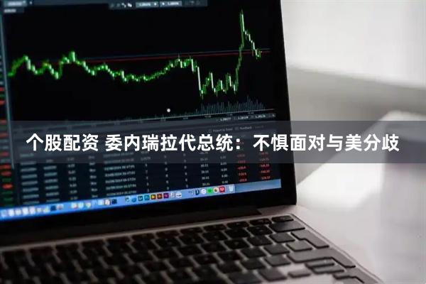 个股配资 委内瑞拉代总统：不惧面对与美分歧