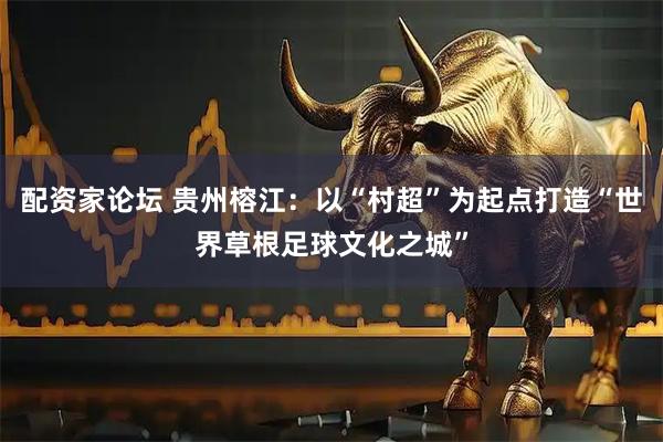 配资家论坛 贵州榕江：以“村超”为起点打造“世界草根足球文化之城”