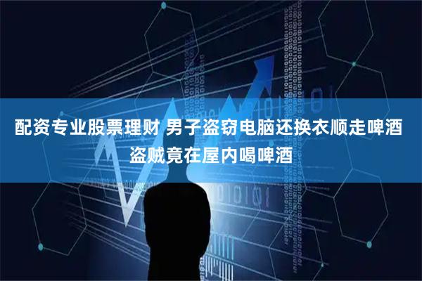 配资专业股票理财 男子盗窃电脑还换衣顺走啤酒 盗贼竟在屋内喝啤酒