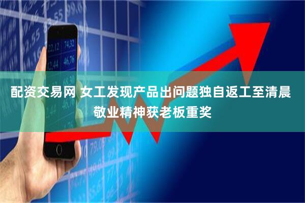 配资交易网 女工发现产品出问题独自返工至清晨 敬业精神获老板重奖