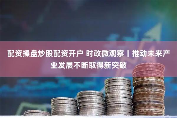 配资操盘炒股配资开户 时政微观察丨推动未来产业发展不断取得新突破