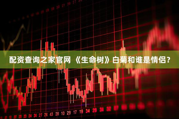 配资查询之家官网 《生命树》白菊和谁是情侣？