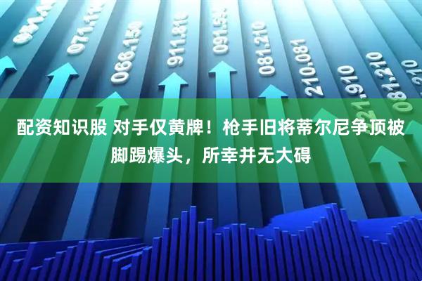 配资知识股 对手仅黄牌！枪手旧将蒂尔尼争顶被脚踢爆头，所幸并无大碍