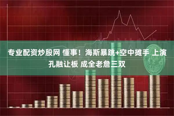 专业配资炒股网 懂事！海斯暴跳+空中摊手 上演孔融让板 成全老詹三双