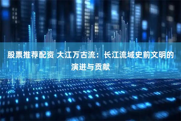 股票推荐配资 大江万古流：长江流域史前文明的演进与贡献