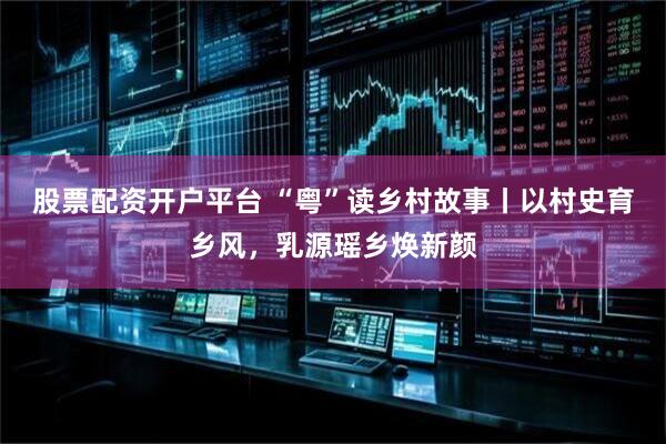 股票配资开户平台 “粤”读乡村故事丨以村史育乡风，乳源瑶乡焕新颜