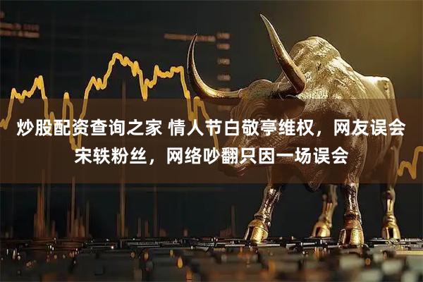 炒股配资查询之家 情人节白敬亭维权，网友误会宋轶粉丝，网络吵翻只因一场误会
