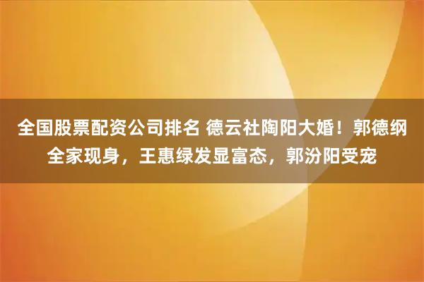 全国股票配资公司排名 德云社陶阳大婚！郭德纲全家现身，王惠绿发显富态，郭汾阳受宠
