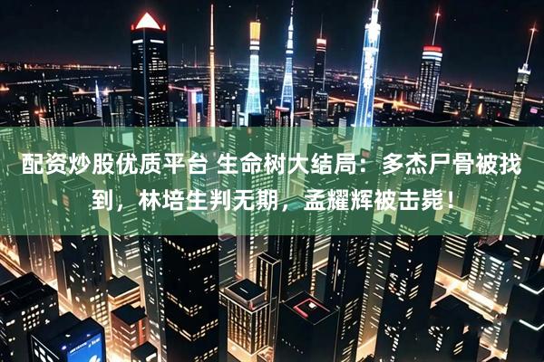 配资炒股优质平台 生命树大结局：多杰尸骨被找到，林培生判无期，孟耀辉被击毙！