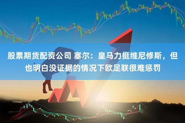 股票期货配资公司 塞尔：皇马力挺维尼修斯，但也明白没证据的情况下欧足联很难惩罚