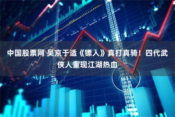 中国股票网 吴京于适《镖人》真打真骑！四代武侠人重现江湖热血