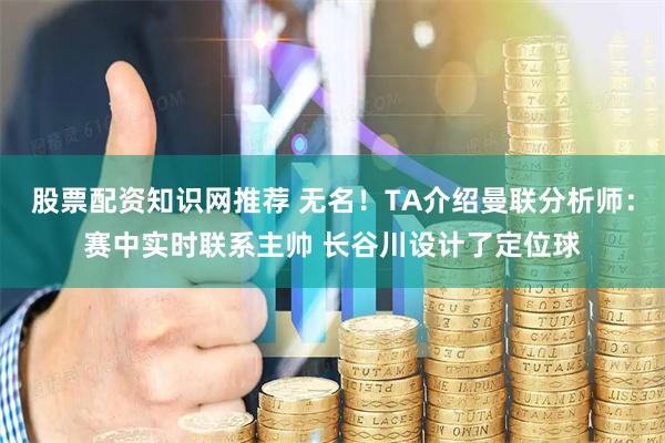 股票配资知识网推荐 无名！TA介绍曼联分析师：赛中实时联系主帅 长谷川设计了定位球