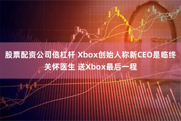 股票配资公司倍杠杆 Xbox创始人称新CEO是临终关怀医生 送Xbox最后一程
