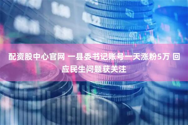 配资股中心官网 一县委书记账号一天涨粉5万 回应民生问题获关注