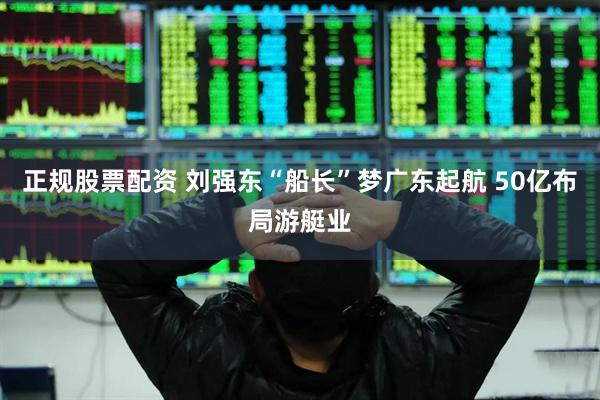 正规股票配资 刘强东“船长”梦广东起航 50亿布局游艇业
