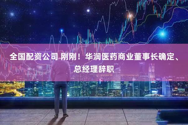 全国配资公司 刚刚！华润医药商业董事长确定、总经理辞职