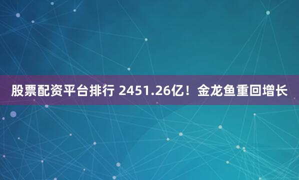 股票配资平台排行 2451.26亿！金龙鱼重回增长