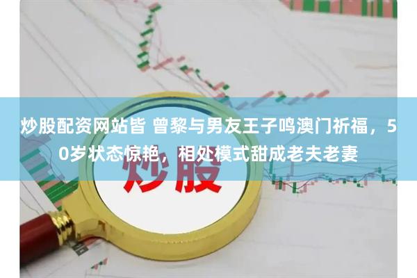 炒股配资网站皆 曾黎与男友王子鸣澳门祈福，50岁状态惊艳，相处模式甜成老夫老妻