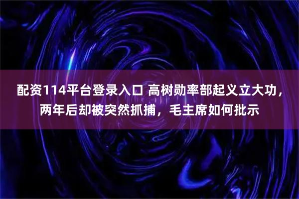 配资114平台登录入口 高树勋率部起义立大功，两年后却被突然抓捕，毛主席如何批示