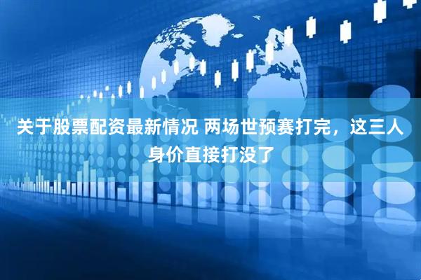 关于股票配资最新情况 两场世预赛打完，这三人身价直接打没了