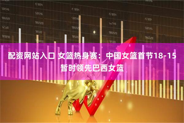配资网站入口 女篮热身赛：中国女篮首节18-15暂时领先巴西女篮