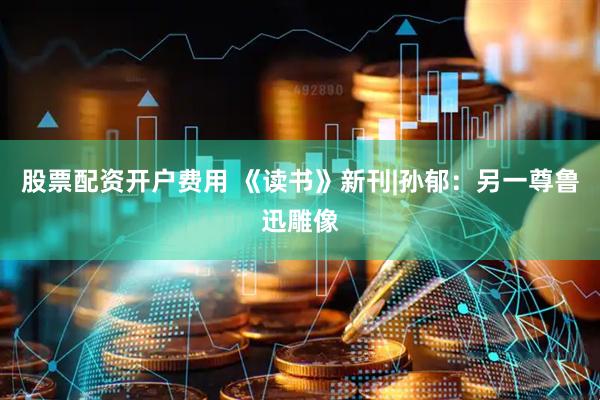 股票配资开户费用 《读书》新刊|孙郁：另一尊鲁迅雕像