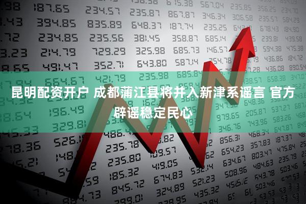 昆明配资开户 成都蒲江县将并入新津系谣言 官方辟谣稳定民心