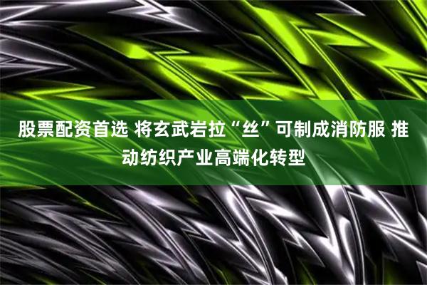 股票配资首选 将玄武岩拉“丝”可制成消防服 推动纺织产业高端化转型