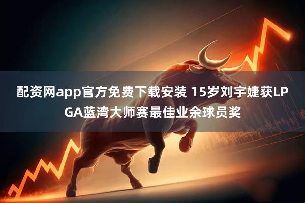 配资网app官方免费下载安装 15岁刘宇婕获LPGA蓝湾大师赛最佳业余球员奖