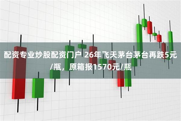 配资专业炒股配资门户 26年飞天茅台茅台再跌5元/瓶，原箱报1570元/瓶